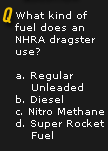 Q. What kind of fuel does an NHRA dragster use? a. Regular b. Diesel c. Nitro Methane d. Super Rocket Fuel